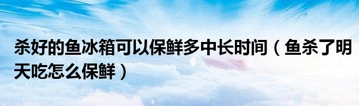 杀好的鱼冰箱可以保鲜多中长时间（鱼杀了明天吃怎么保鲜）