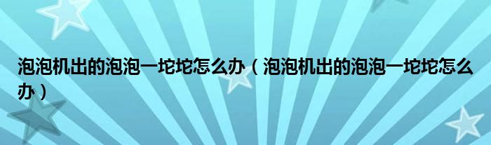泡泡机出的泡泡一坨坨怎么办（泡泡机出的泡泡一坨坨怎么办）