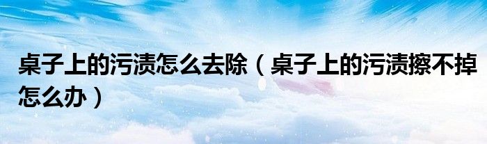 桌子上的污渍怎么去除（桌子上的污渍擦不掉怎么办）