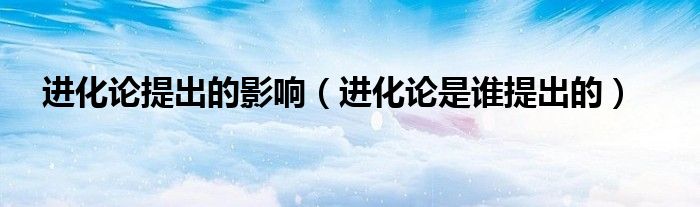 进化论提出的影响（进化论是谁提出的）