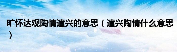 旷怀达观陶情遣兴的意思（遣兴陶情什么意思）