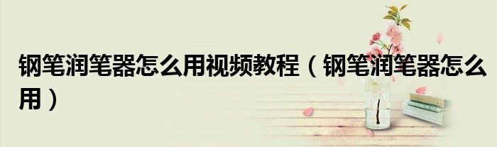 钢笔润笔器怎么用视频教程（钢笔润笔器怎么用）