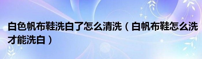 白色帆布鞋洗白了怎么清洗（白帆布鞋怎么洗才能洗白）