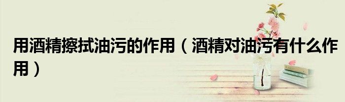用酒精擦拭油污的作用（酒精对油污有什么作用）
