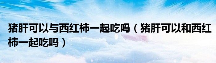 猪肝可以与西红柿一起吃吗（猪肝可以和西红柿一起吃吗）