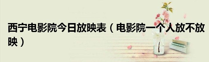 西宁电影院今日放映表（电影院一个人放不放映）