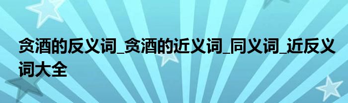贪酒的反义词_贪酒的近义词_同义词_近反义词大全