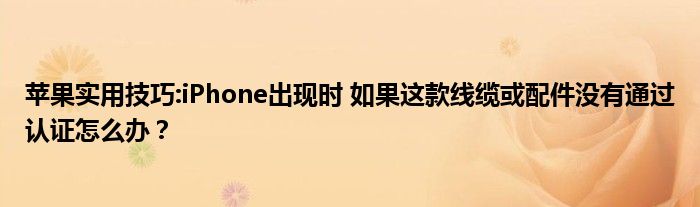 苹果实用技巧:iPhone出现时 如果这款线缆或配件没有通过认证怎么办？