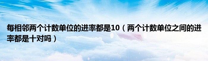 每相邻两个计数单位的进率都是10（两个计数单位之间的进率都是十对吗）
