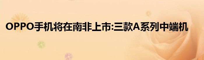 OPPO手机将在南非上市:三款A系列中端机