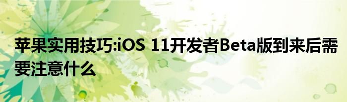 苹果实用技巧:iOS 11开发者Beta版到来后需要注意什么