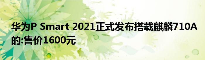 华为P Smart 2021正式发布搭载麒麟710A的:售价1600元