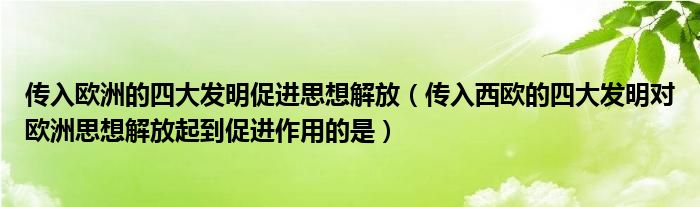 传入欧洲的四大发明促进思想解放（传入西欧的四大发明对欧洲思想解放起到促进作用的是）