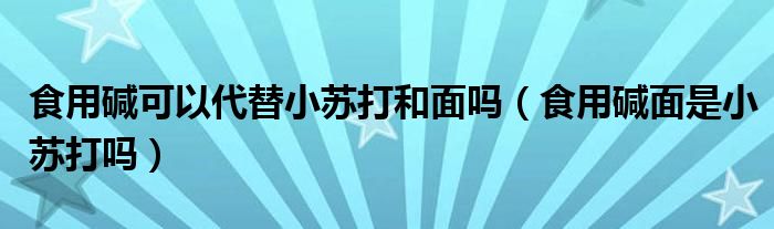 食用碱可以代替小苏打和面吗（食用碱面是小苏打吗）
