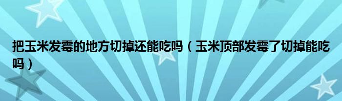 把玉米发霉的地方切掉还能吃吗（玉米顶部发霉了切掉能吃吗）