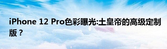 iPhone 12 Pro色彩曝光:土皇帝的高级定制版？