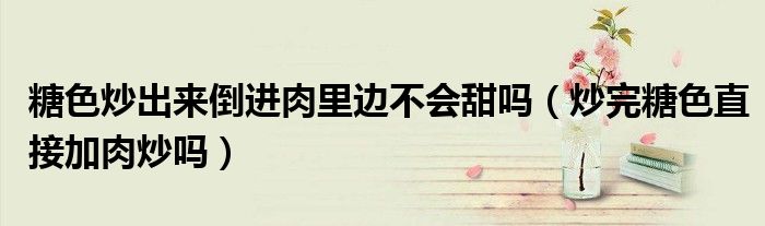 糖色炒出来倒进肉里边不会甜吗（炒完糖色直接加肉炒吗）