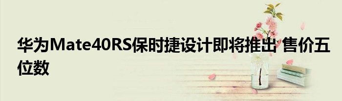 华为Mate40RS保时捷设计即将推出 售价五位数