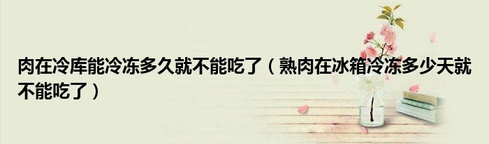 肉在冷库能冷冻多久就不能吃了（熟肉在冰箱冷冻多少天就不能吃了）