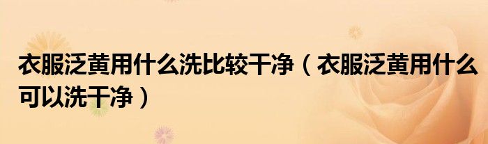 衣服泛黄用什么洗比较干净（衣服泛黄用什么可以洗干净）