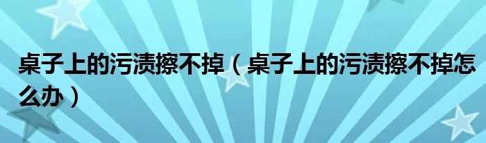 桌子上的污渍擦不掉（桌子上的污渍擦不掉怎么办）
