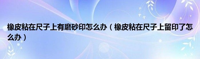 橡皮粘在尺子上有磨砂印怎么办（橡皮粘在尺子上留印了怎么办）