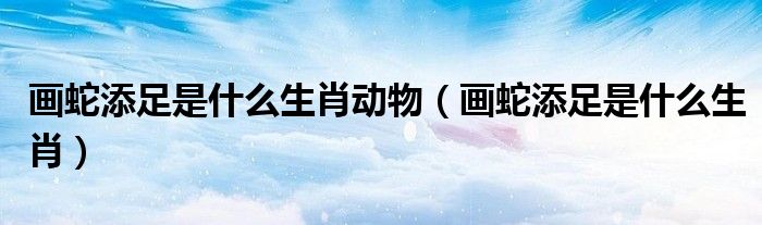 画蛇添足是什么生肖动物（画蛇添足是什么生肖）