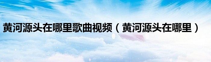 黄河源头在哪里歌曲视频（黄河源头在哪里）