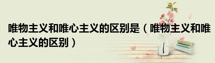 唯物主义和唯心主义的区别是（唯物主义和唯心主义的区别）