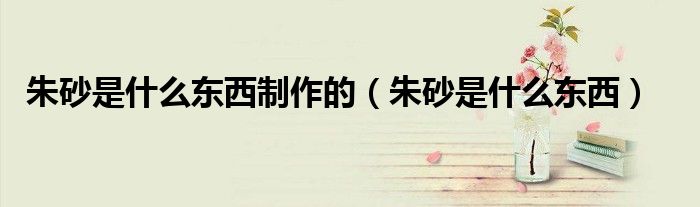 朱砂是什么东西制作的（朱砂是什么东西）