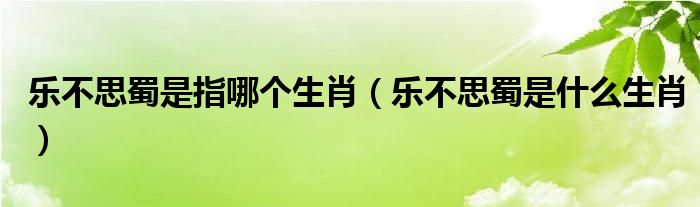 乐不思蜀是指哪个生肖（乐不思蜀是什么生肖）