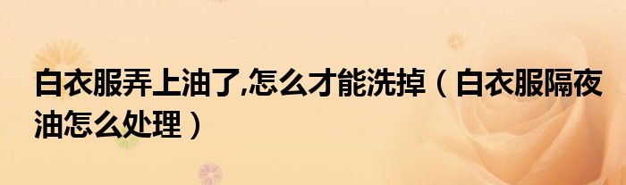 白衣服弄上油了,怎么才能洗掉（白衣服隔夜油怎么处理）