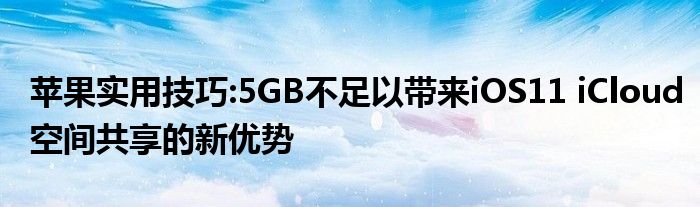 苹果实用技巧:5GB不足以带来iOS11 iCloud空间共享的新优势