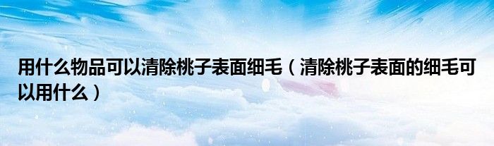 用什么物品可以清除桃子表面细毛（清除桃子表面的细毛可以用什么）