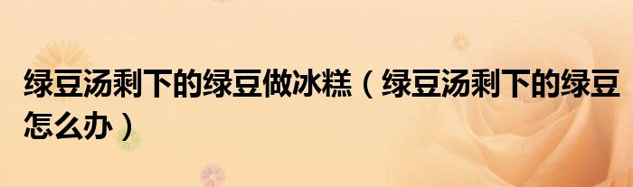 绿豆汤剩下的绿豆做冰糕（绿豆汤剩下的绿豆怎么办）
