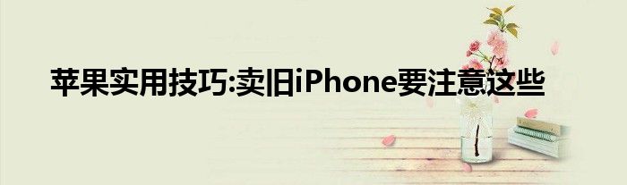 苹果实用技巧:卖旧iPhone要注意这些