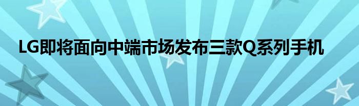 LG即将面向中端市场发布三款Q系列手机