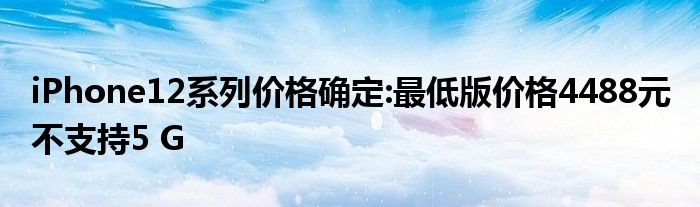 iPhone12系列价格确定:最低版价格4488元 不支持5 G