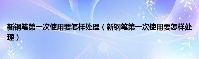 新钢笔第一次使用要怎样处理（新钢笔第一次使用要怎样处理）