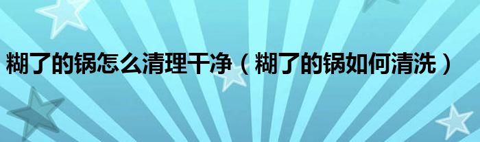 糊了的锅怎么清理干净（糊了的锅如何清洗）