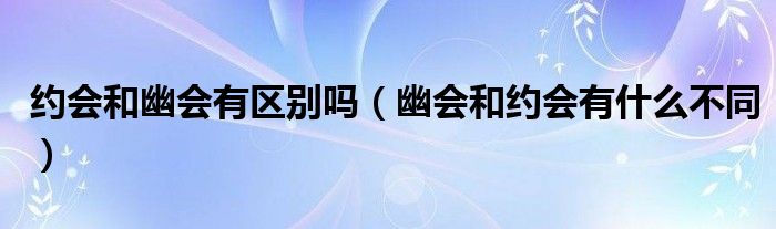 约会和幽会有区别吗（幽会和约会有什么不同）