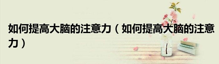 如何提高大脑的注意力（如何提高大脑的注意力）