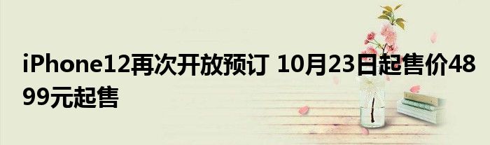 iPhone12再次开放预订 10月23日起售价4899元起售