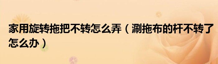 家用旋转拖把不转怎么弄（涮拖布的杆不转了怎么办）