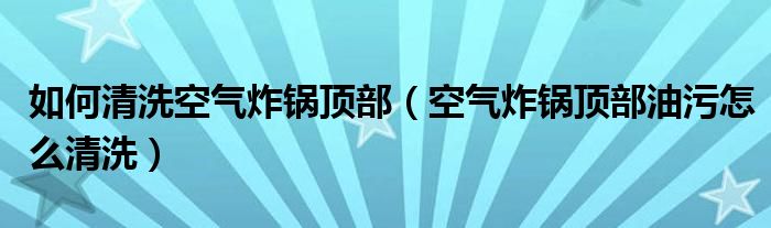 如何清洗空气炸锅顶部（空气炸锅顶部油污怎么清洗）