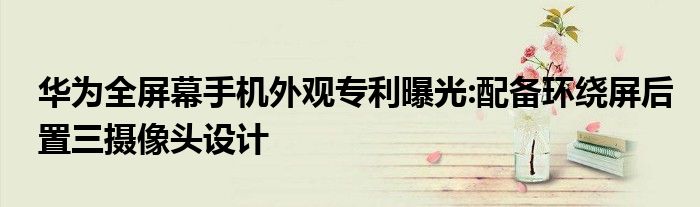 华为全屏幕手机外观专利曝光:配备环绕屏后置三摄像头设计