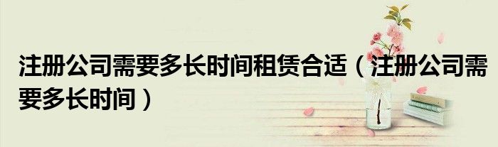 注册公司需要多长时间租赁合适（注册公司需要多长时间）
