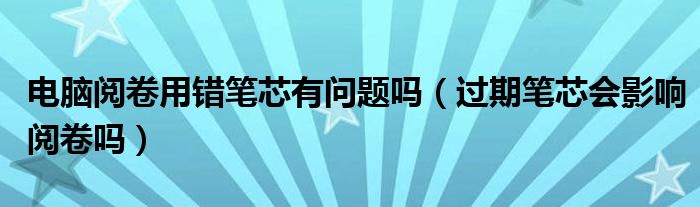 电脑阅卷用错笔芯有问题吗（过期笔芯会影响阅卷吗）