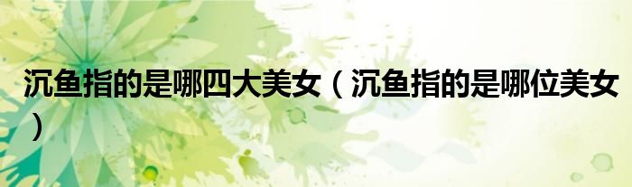 沉鱼指的是哪四大美女（沉鱼指的是哪位美女）