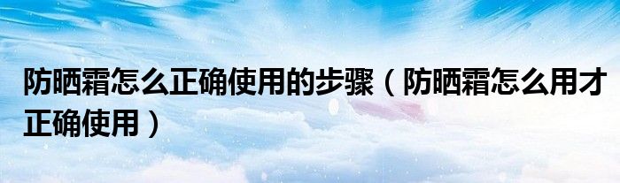 防晒霜怎么正确使用的步骤（防晒霜怎么用才正确使用）